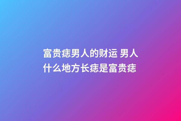 富贵痣男人的财运 男人什么地方长痣是富贵痣